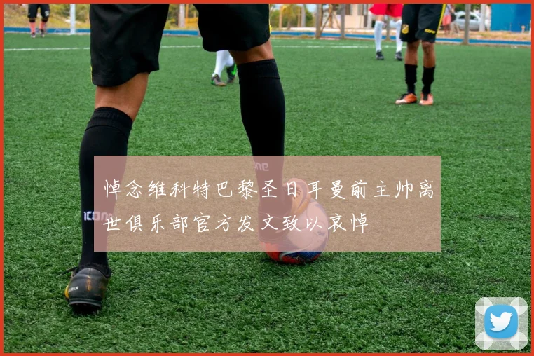 悼念维科特巴黎圣日耳曼前主帅离世俱乐部官方发文致以哀悼