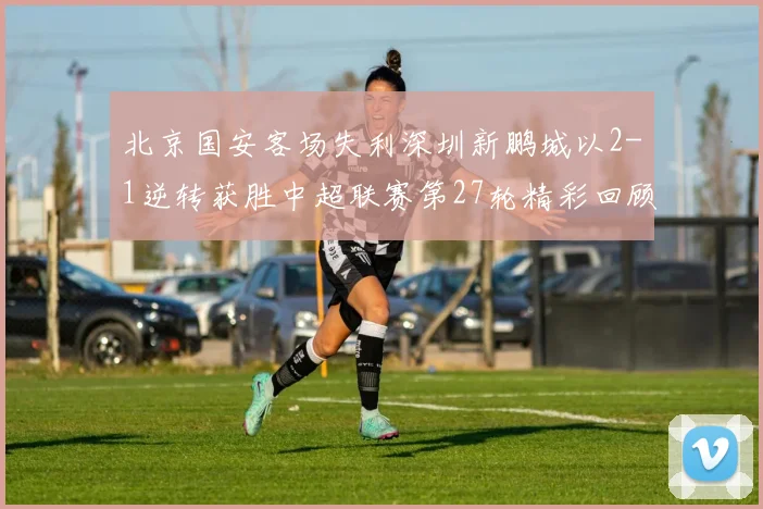 北京国安客场失利深圳新鹏城以2-1逆转获胜中超联赛第27轮精彩回顾