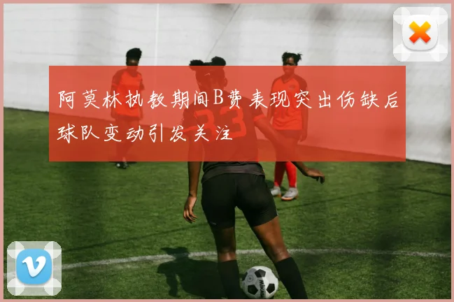 阿莫林执教期间B费表现突出伤缺后球队变动引发关注