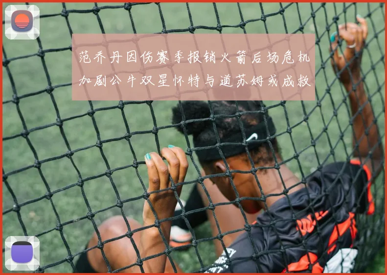 范乔丹因伤赛季报销火箭后场危机加剧公牛双星怀特与道苏姆或成救援希望