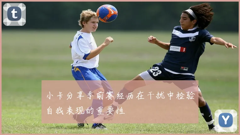 小卡分享季前赛经历在干扰中检验自我表现的重要性