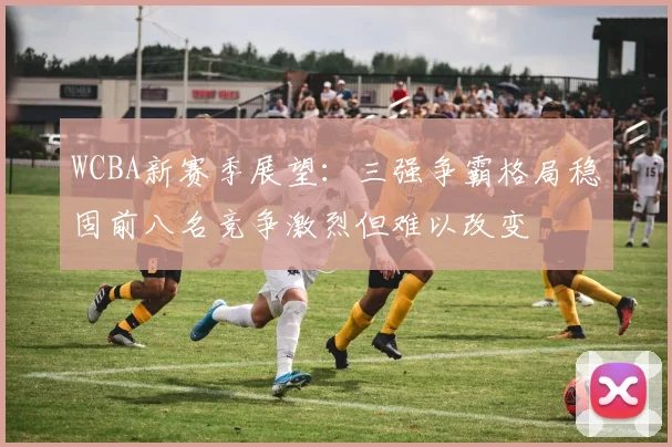 WCBA新赛季展望：三强争霸格局稳固前八名竞争激烈但难以改变