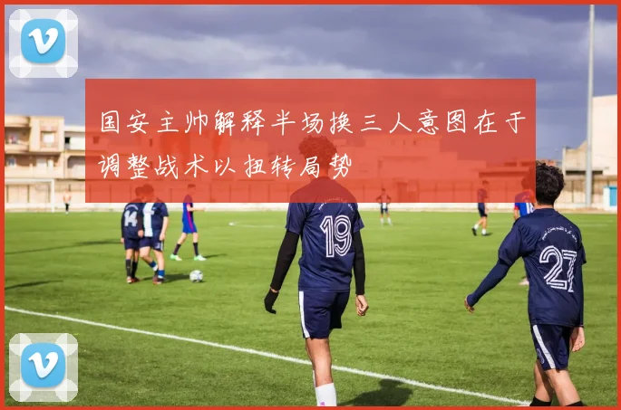 国安主帅解释半场换三人意图在于调整战术以扭转局势