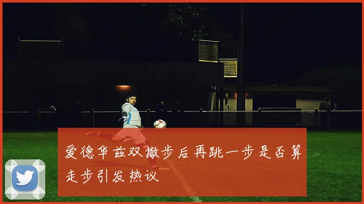 爱德华兹双撤步后再跳一步是否算走步引发热议