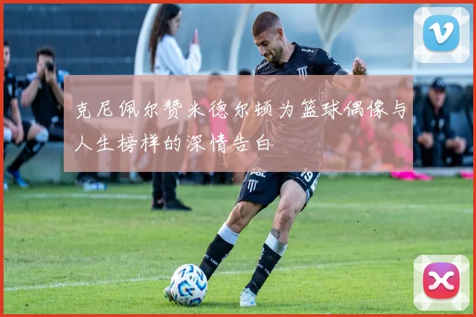 克尼佩尔赞米德尔顿为篮球偶像与人生榜样的深情告白