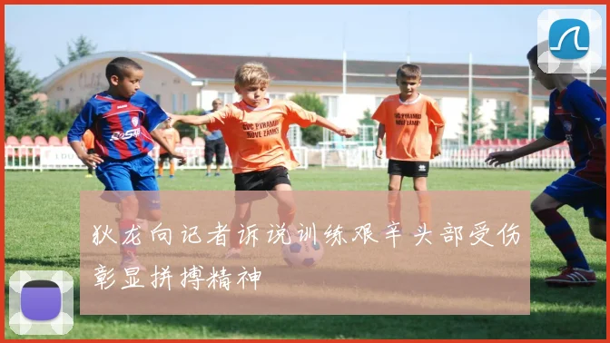 狄龙向记者诉说训练艰辛头部受伤彰显拼搏精神
