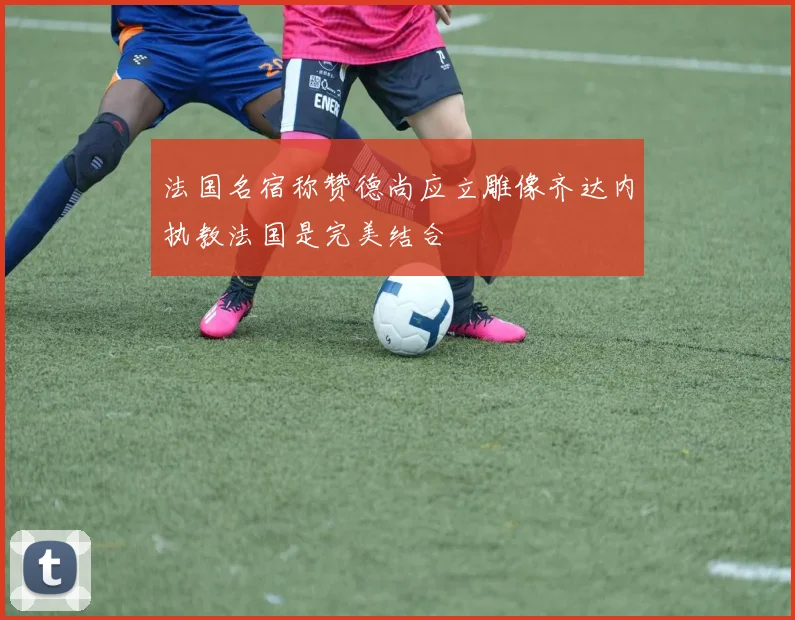 法国名宿称赞德尚应立雕像齐达内执教法国是完美结合