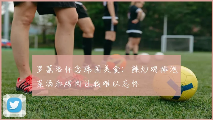 罗慕洛怀念韩国美食：辣炒鸡排泡菜汤和烤肉让我难以忘怀