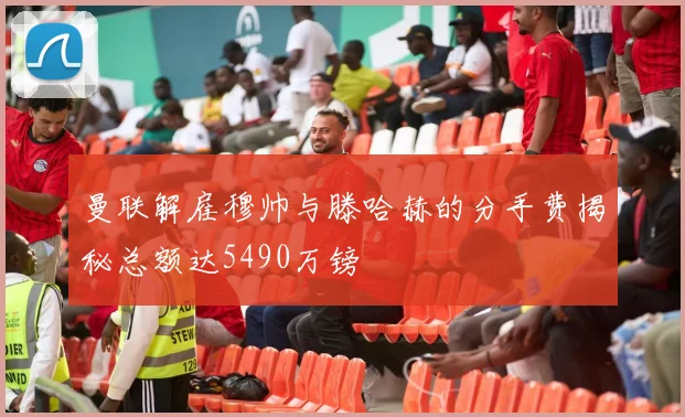 曼联解雇穆帅与滕哈赫的分手费揭秘总额达5490万镑