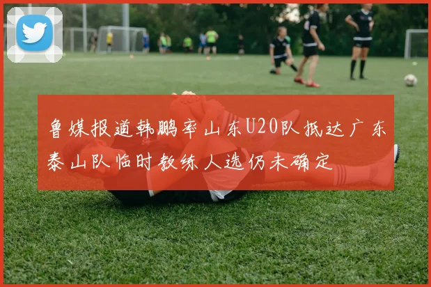 鲁媒报道韩鹏率山东U20队抵达广东泰山队临时教练人选仍未确定