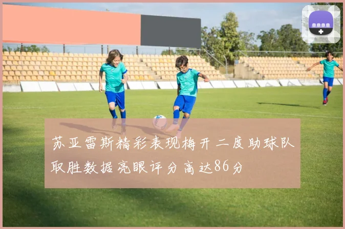 苏亚雷斯精彩表现梅开二度助球队取胜数据亮眼评分高达86分