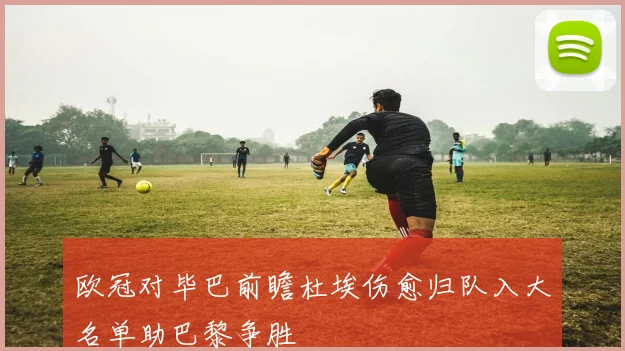 欧冠对毕巴前瞻杜埃伤愈归队入大名单助巴黎争胜