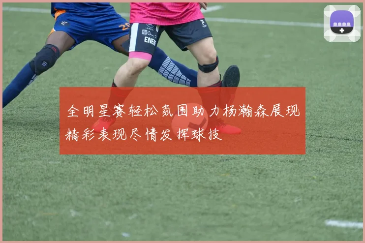 全明星赛轻松氛围助力杨瀚森展现精彩表现尽情发挥球技