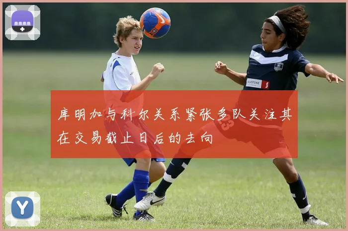 库明加与科尔关系紧张多队关注其在交易截止日后的去向