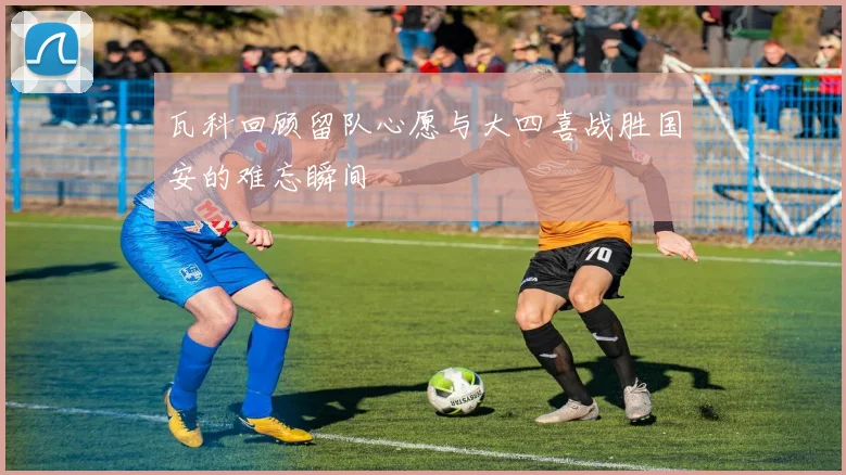 瓦科回顾留队心愿与大四喜战胜国安的难忘瞬间