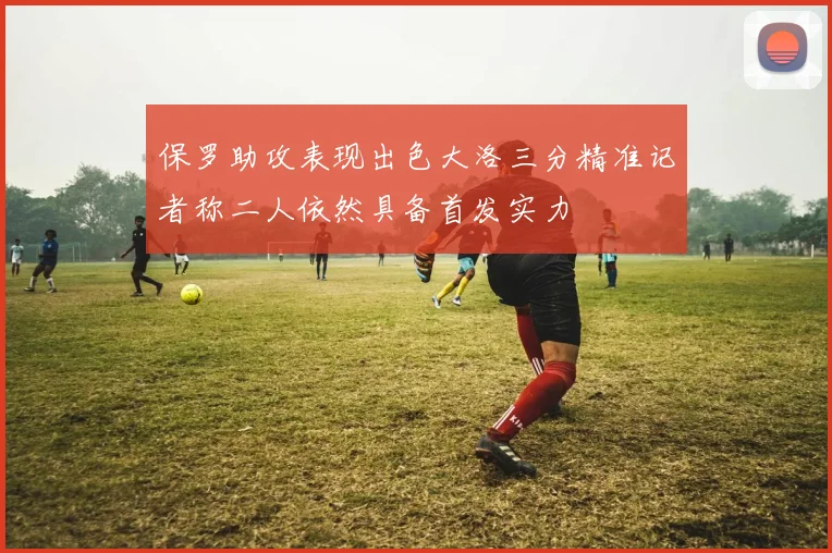 保罗助攻表现出色大洛三分精准记者称二人依然具备首发实力