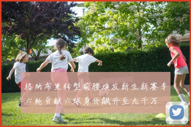 格纳布里转型前腰焕发新生新赛季六轮贡献六球身价飙升至九千万