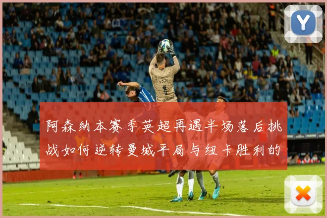 阿森纳本赛季英超再遇半场落后挑战如何逆转曼城平局与纽卡胜利的启示